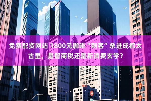 免费配资网站 1800元咖啡“刺客”杀进成都太古里，是智商税还是新消费玄学？