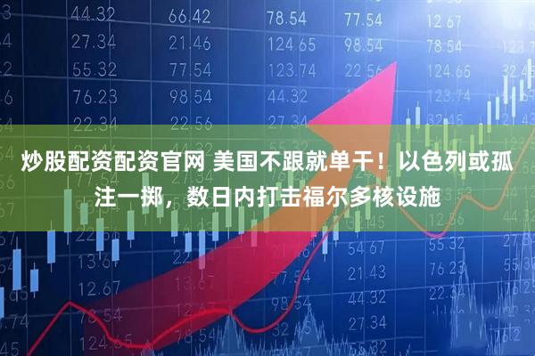 炒股配资配资官网 美国不跟就单干！以色列或孤注一掷，数日内打击福尔多核设施