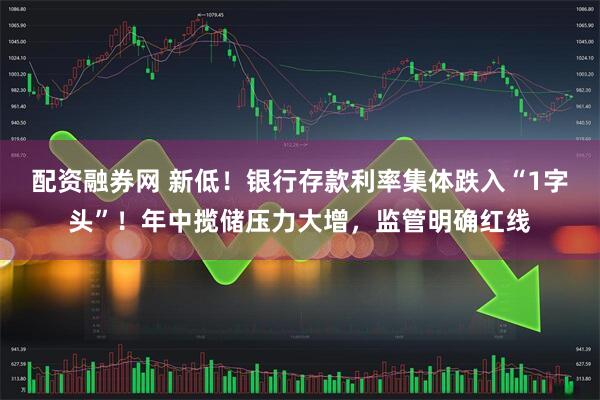 配资融券网 新低！银行存款利率集体跌入“1字头”！年中揽储压力大增，监管明确红线