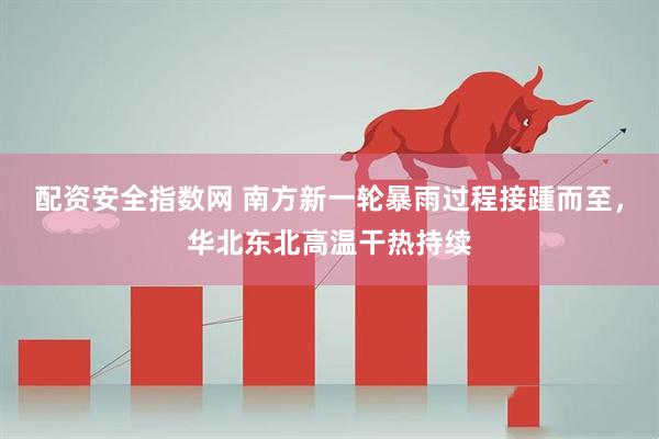 配资安全指数网 南方新一轮暴雨过程接踵而至，华北东北高温干热持续