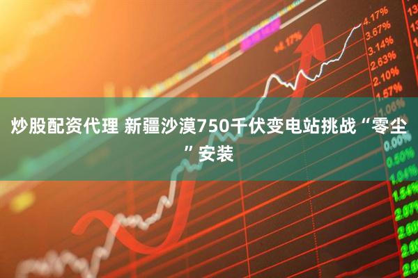 炒股配资代理 新疆沙漠750千伏变电站挑战“零尘”安装