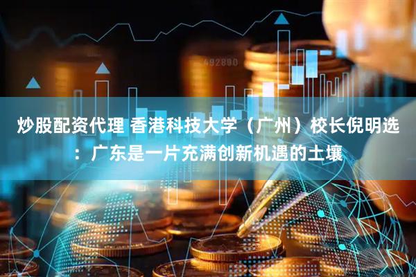 炒股配资代理 香港科技大学（广州）校长倪明选：广东是一片充满创新机遇的土壤