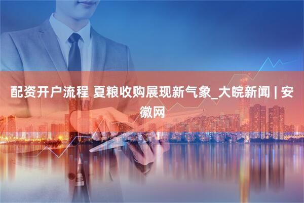 配资开户流程 夏粮收购展现新气象_大皖新闻 | 安徽网