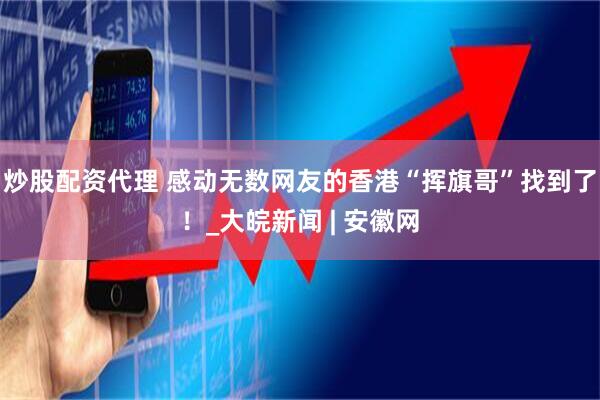 炒股配资代理 感动无数网友的香港“挥旗哥”找到了！_大皖新闻 | 安徽网