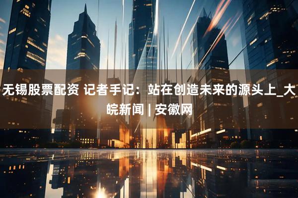 无锡股票配资 记者手记：站在创造未来的源头上_大皖新闻 | 安徽网