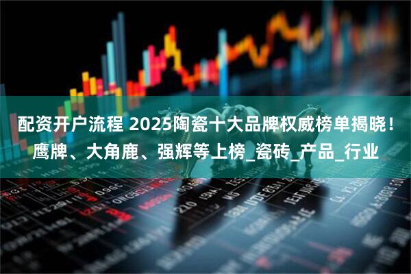 配资开户流程 2025陶瓷十大品牌权威榜单揭晓！鹰牌、大角鹿、强辉等上榜_瓷砖_产品_行业