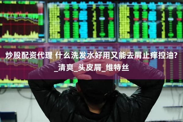 炒股配资代理 什么洗发水好用又能去屑止痒控油?_清爽_头皮屑_维特丝