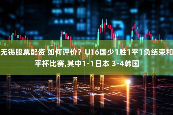 无锡股票配资 如何评价？U16国少1胜1平1负结束和平杯比赛,其中1-1日本 3-4韩国