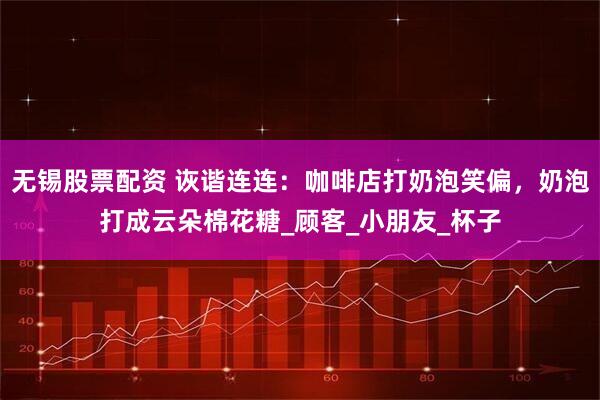 无锡股票配资 诙谐连连：咖啡店打奶泡笑偏，奶泡打成云朵棉花糖_顾客_小朋友_杯子