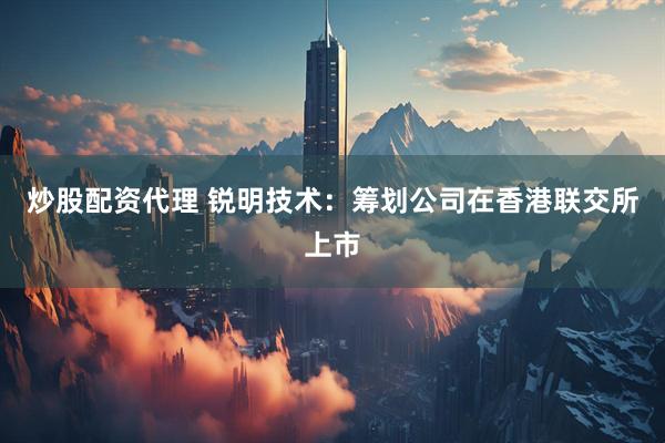炒股配资代理 锐明技术：筹划公司在香港联交所上市