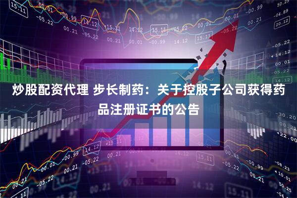 炒股配资代理 步长制药：关于控股子公司获得药品注册证书的公告