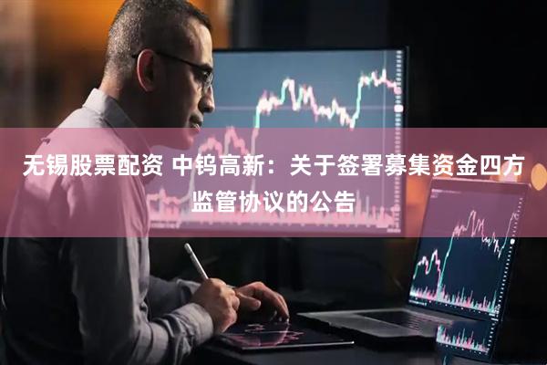 无锡股票配资 中钨高新：关于签署募集资金四方监管协议的公告