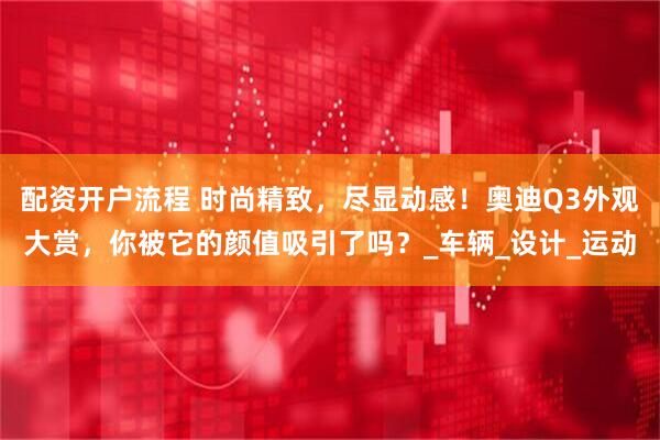 配资开户流程 时尚精致，尽显动感！奥迪Q3外观大赏，你被它的颜值吸引了吗？_车辆_设计_运动