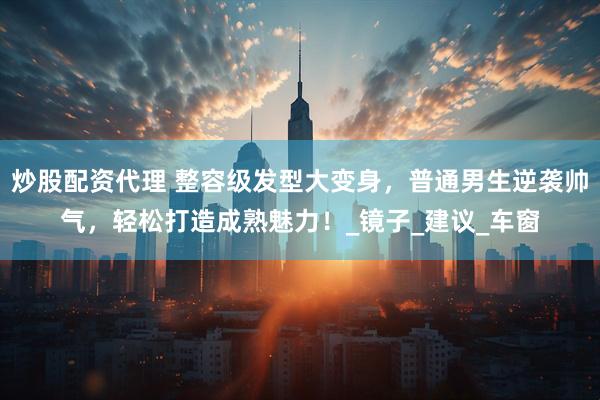 炒股配资代理 整容级发型大变身，普通男生逆袭帅气，轻松打造成熟魅力！_镜子_建议_车窗