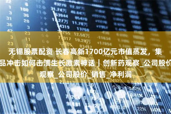 无锡股票配资 长春高新1700亿元市值蒸发，集采、人口、竞品冲击如何击溃生长激素神话｜创新药观察_公司股价_销售_净利润