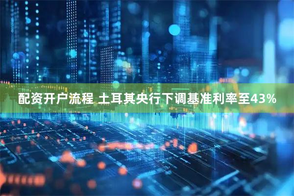 配资开户流程 土耳其央行下调基准利率至43%