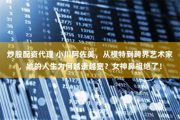 炒股配资代理 小川阿佐美，从模特到跨界艺术家，她的人生为何越走越宽？女神鼻祖绝了！