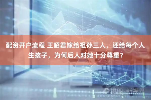 配资开户流程 王昭君嫁给祖孙三人，还给每个人生孩子，为何后人对她十分尊重？
