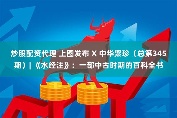 炒股配资代理 上图发布 X 中华聚珍（总第345期）| 《水经注》：一部中古时期的百科全书