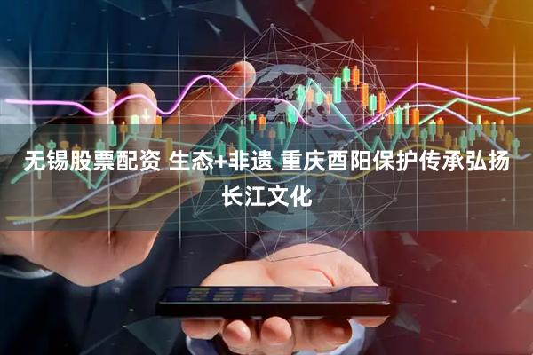 无锡股票配资 生态+非遗 重庆酉阳保护传承弘扬长江文化