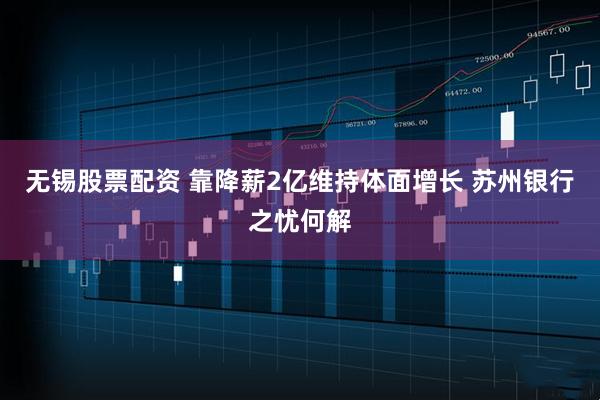 无锡股票配资 靠降薪2亿维持体面增长 苏州银行之忧何解