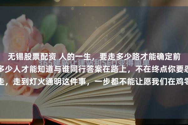 无锡股票配资 人的一生，要走多少路才能确定前行的方向在路上要遇到多少人才能知道与谁同行答案在路上，不在终点你要忍，忍到春暖花开你要走，走到灯火通明这件事，一步都不能让愿我们在鸡零狗碎的生活里都能找到闪闪发光的快乐世间很多美好的事物并非触手可及经过了时间的酝酿和打磨等待的结果...