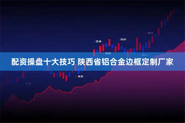 配资操盘十大技巧 陕西省铝合金边框定制厂家