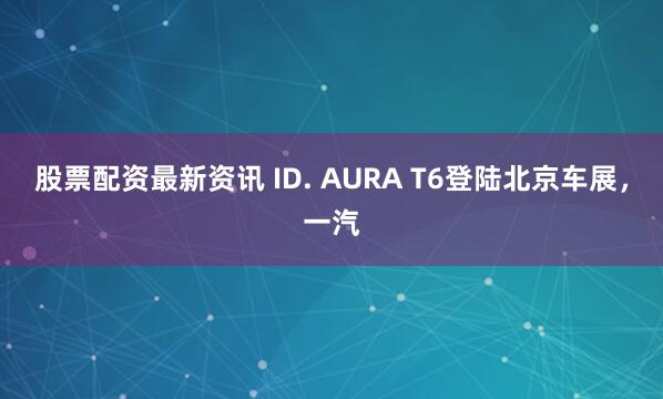 股票配资最新资讯 ID. AURA T6登陆北京车展，一汽