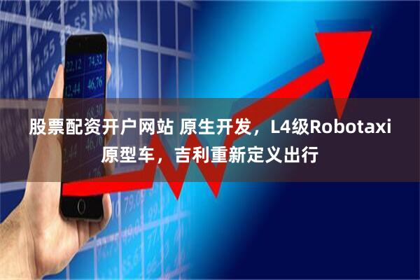 股票配资开户网站 原生开发，L4级Robotaxi原型车，吉利重新定义出行
