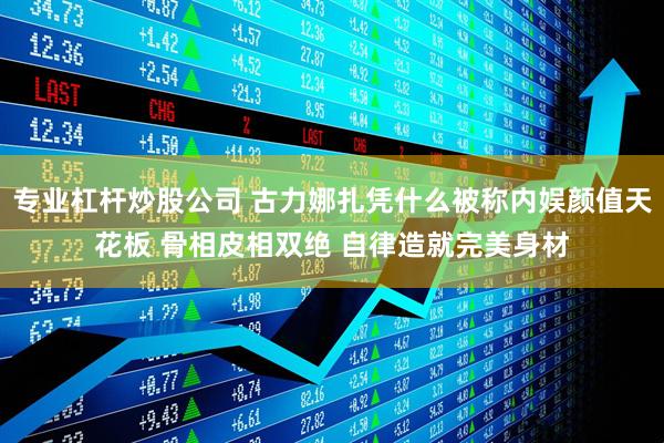专业杠杆炒股公司 古力娜扎凭什么被称内娱颜值天花板 骨相皮相双绝 自律造就完美身材