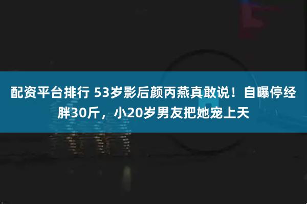 配资平台排行 53岁影后颜丙燕真敢说！自曝停经胖30斤，小20岁男友把她宠上天