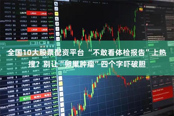 全国10大股票配资平台 “不敢看体检报告”上热搜？别让“卵巢肿瘤”四个字吓破胆