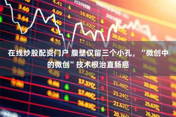 在线炒股配资门户 腹壁仅留三个小孔，“微创中的微创”技术根治直肠癌