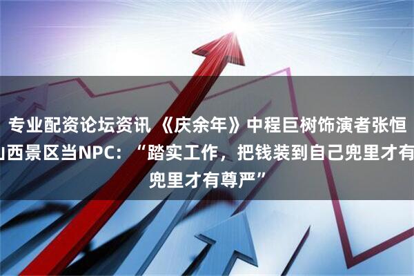 专业配资论坛资讯 《庆余年》中程巨树饰演者张恒瑞赴山西景区当NPC：“踏实工作，把钱装到自己兜里才有尊严”