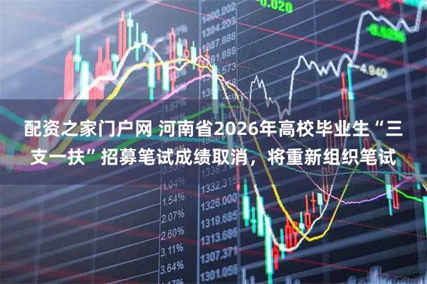 配资之家门户网 河南省2026年高校毕业生“三支一扶”招募笔试成绩取消，将重新组织笔试