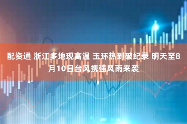 配资通 浙江多地现高温 玉环热到破纪录 明天至8月10日台风携强风雨来袭