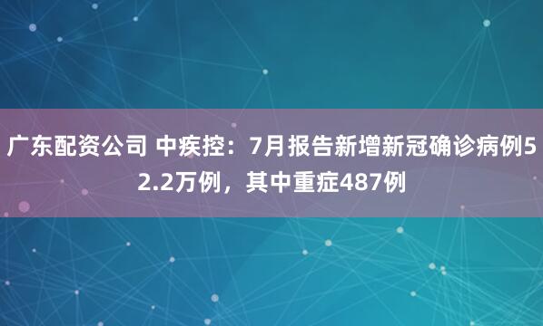 广东配资公司 中疾控：7月报告新增新冠确诊病例52.2万例，其中重症487例