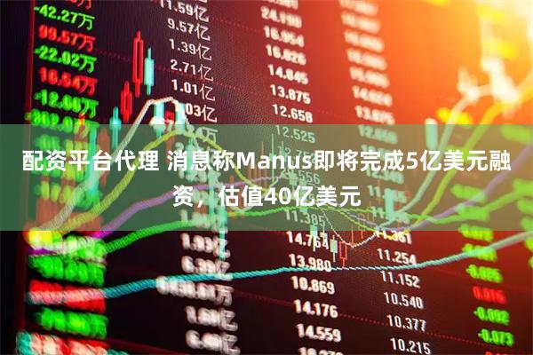 配资平台代理 消息称Manus即将完成5亿美元融资，估值40亿美元